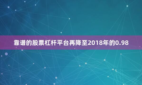 靠谱的股票杠杆平台再降至2018年的0.98