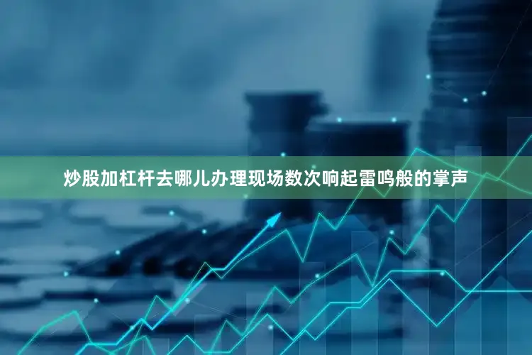 炒股加杠杆去哪儿办理现场数次响起雷鸣般的掌声