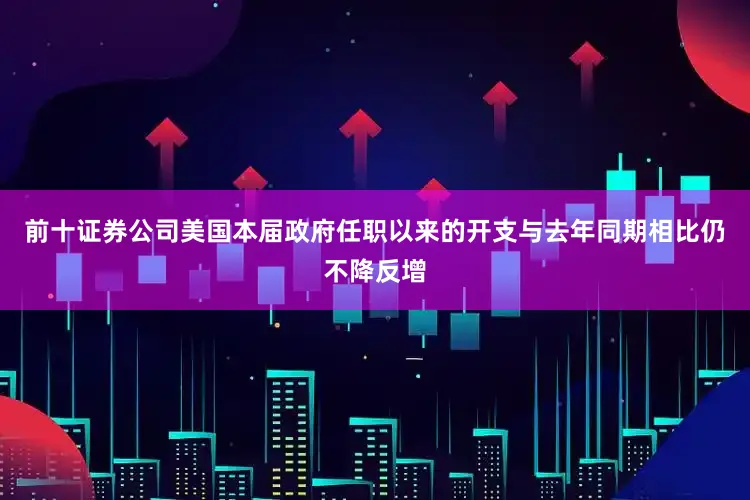 前十证券公司美国本届政府任职以来的开支与去年同期相比仍不降反增