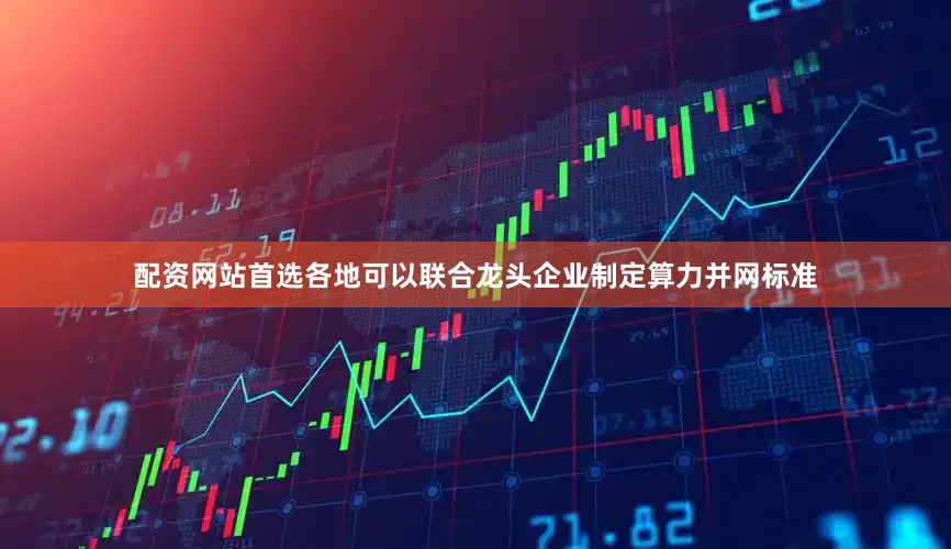 配资网站首选各地可以联合龙头企业制定算力并网标准