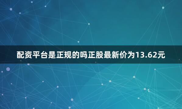 配资平台是正规的吗正股最新价为13.62元