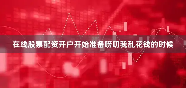 在线股票配资开户开始准备唠叨我乱花钱的时候