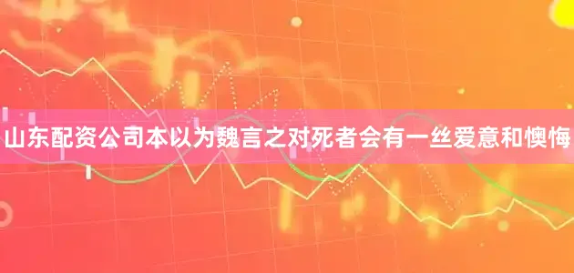 山东配资公司本以为魏言之对死者会有一丝爱意和懊悔