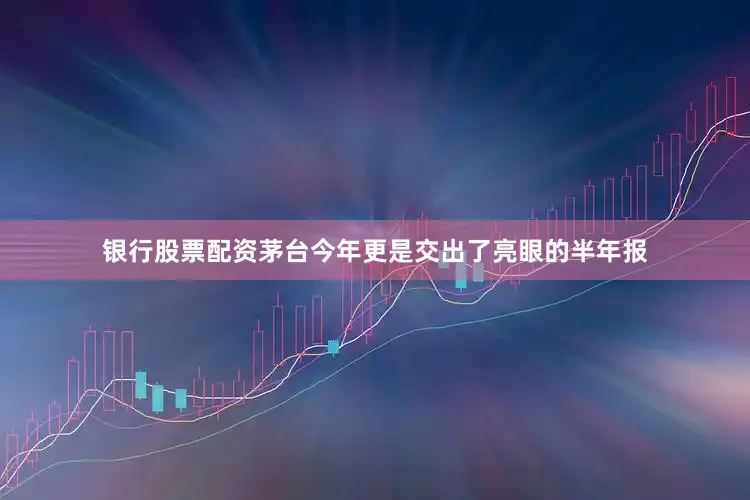 银行股票配资茅台今年更是交出了亮眼的半年报