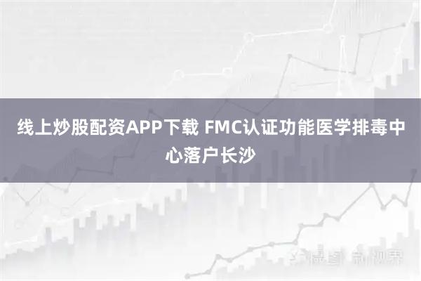 线上炒股配资APP下载 FMC认证功能医学排毒中心落户长沙