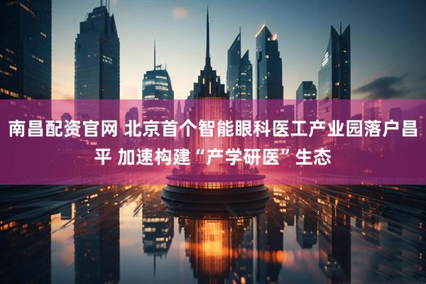 南昌配资官网 北京首个智能眼科医工产业园落户昌平 加速构建“产学研医”生态