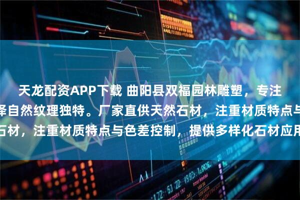 天龙配资APP下载 曲阳县双福园林雕塑，专注天然石材生产加工，色泽自然纹理独特。厂家直供天然石材，注重材质特点与色差控制，提供多样化石材应用方案