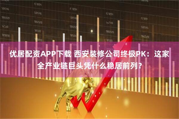 优居配资APP下载 西安装修公司终极PK：这家全产业链巨头凭什么稳居前列？