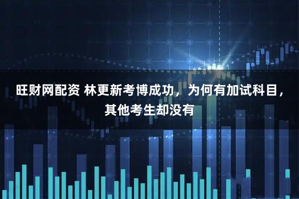 旺财网配资 林更新考博成功，为何有加试科目，其他考生却没有