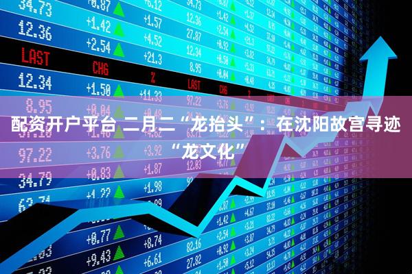 配资开户平台 二月二“龙抬头”：在沈阳故宫寻迹“龙文化”