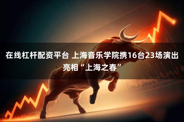 在线杠杆配资平台 上海音乐学院携16台23场演出亮相“上海之春”