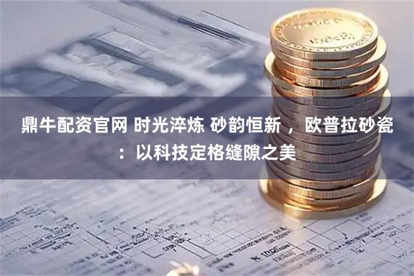 鼎牛配资官网 时光淬炼 砂韵恒新 ，欧普拉砂瓷：以科技定格缝隙之美