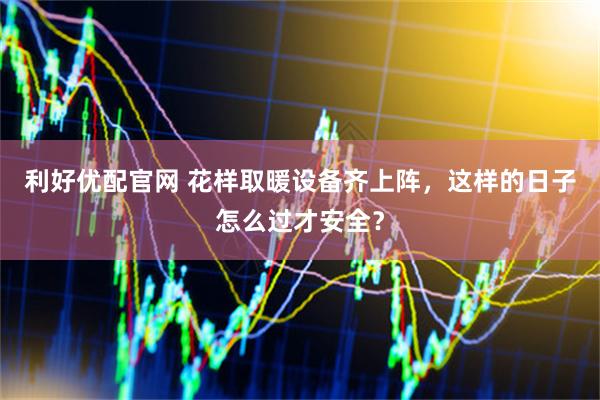 利好优配官网 花样取暖设备齐上阵，这样的日子怎么过才安全？
