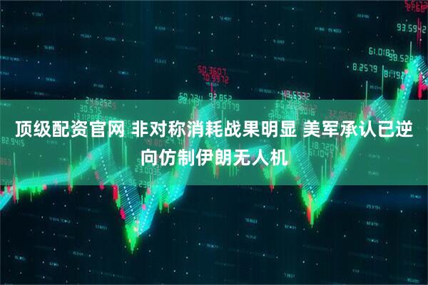 顶级配资官网 非对称消耗战果明显 美军承认已逆向仿制伊朗无人机