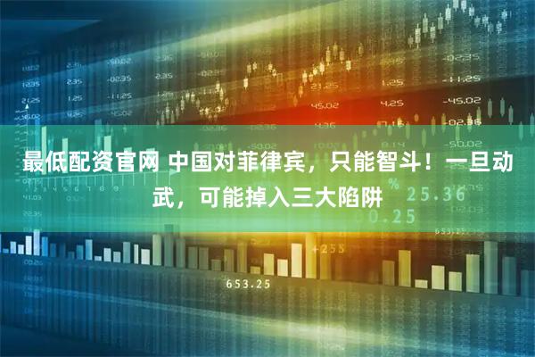 最低配资官网 中国对菲律宾，只能智斗！一旦动武，可能掉入三大陷阱