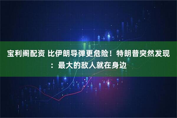 宝利阁配资 比伊朗导弹更危险！特朗普突然发现：最大的敌人就在身边