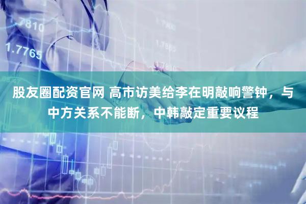股友圈配资官网 高市访美给李在明敲响警钟，与中方关系不能断，中韩敲定重要议程