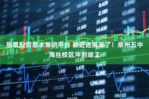 股票配资基本常识平台 最近进展来了！泉州五中海丝校区冲刺竣工