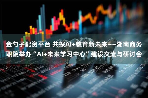 金勺子配资平台 共探AI+教育新未来——湖南商务职院举办“AI+未来学习中心”建设交流与研讨会