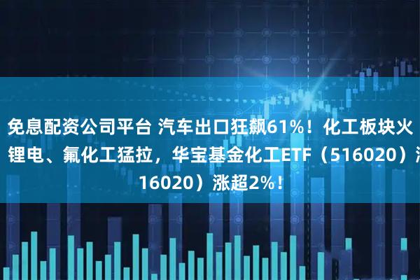 免息配资公司平台 汽车出口狂飙61%！化工板块火力全开，锂电、氟化工猛拉，华宝基金化工ETF（516020）涨超2%！