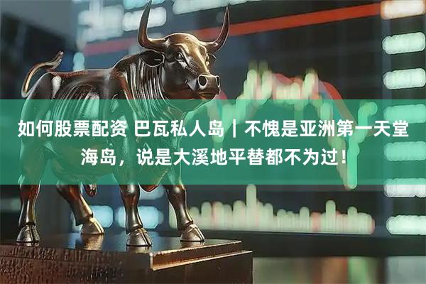 如何股票配资 巴瓦私人岛｜不愧是亚洲第一天堂海岛，说是大溪地平替都不为过！