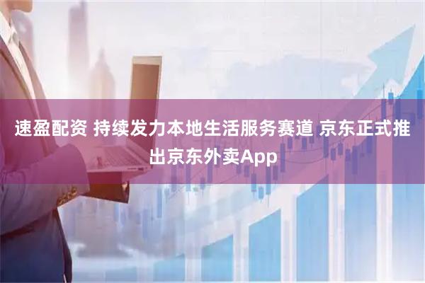 速盈配资 持续发力本地生活服务赛道 京东正式推出京东外卖App