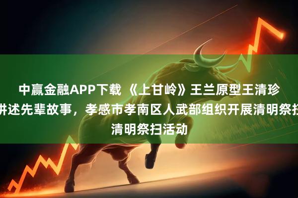 中赢金融APP下载 《上甘岭》王兰原型王清珍后人讲述先辈故事，孝感市孝南区人武部组织开展清明祭扫活动