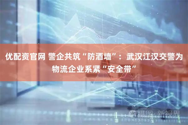 优配资官网 警企共筑“防酒墙”：武汉江汉交警为物流企业系紧“安全带”
