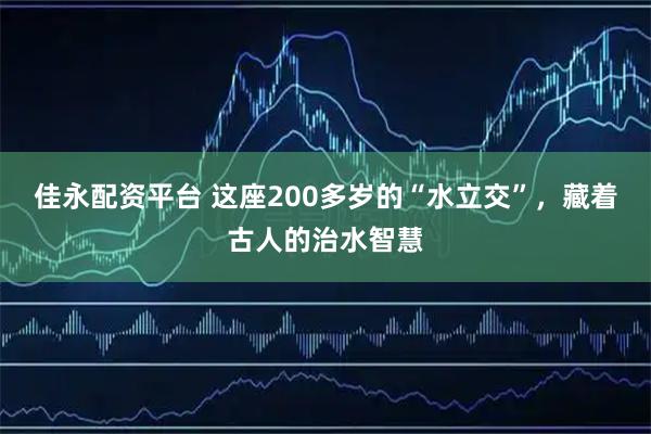 佳永配资平台 这座200多岁的“水立交”，藏着古人的治水智慧