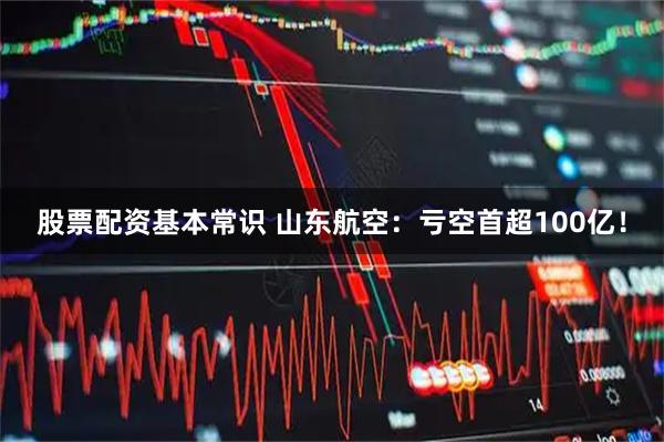 股票配资基本常识 山东航空：亏空首超100亿！