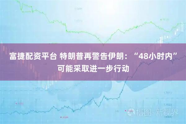 富捷配资平台 特朗普再警告伊朗：“48小时内”可能采取进一步行动