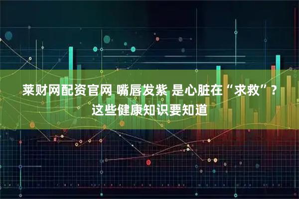 莱财网配资官网 嘴唇发紫 是心脏在“求救”？这些健康知识要知道