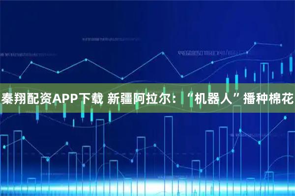 秦翔配资APP下载 新疆阿拉尔：“机器人”播种棉花