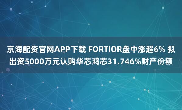 京海配资官网APP下载 FORTIOR盘中涨超6% 拟出资5000万元认购华芯鸿芯31.746%财产份额