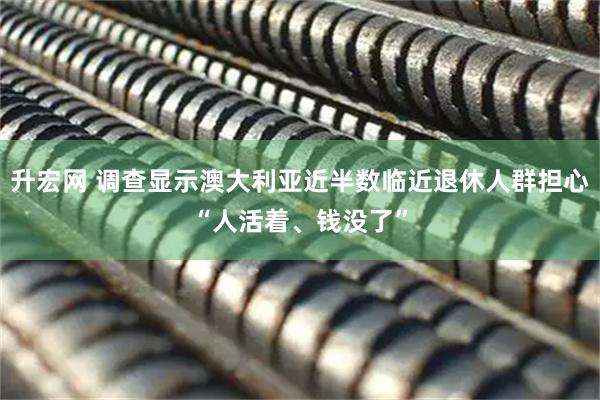 升宏网 调查显示澳大利亚近半数临近退休人群担心“人活着、钱没了”