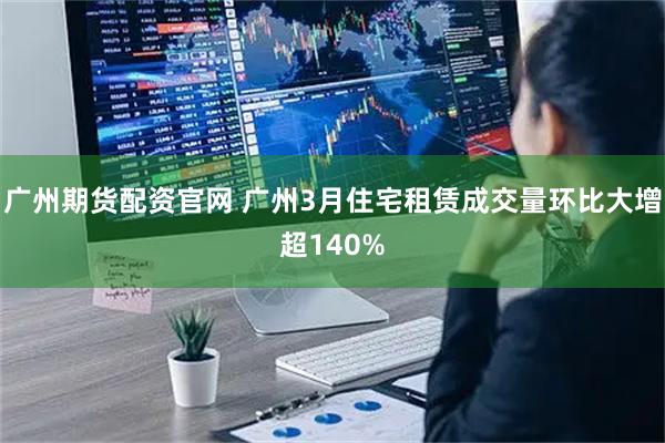 广州期货配资官网 广州3月住宅租赁成交量环比大增超140%