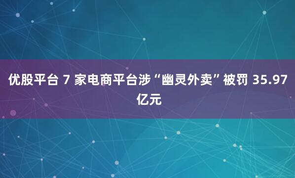 优股平台 7 家电商平台涉“幽灵外卖”被罚 35.97 亿元