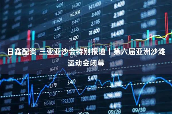 日鑫配资 三亚亚沙会特别报道丨第六届亚洲沙滩运动会闭幕