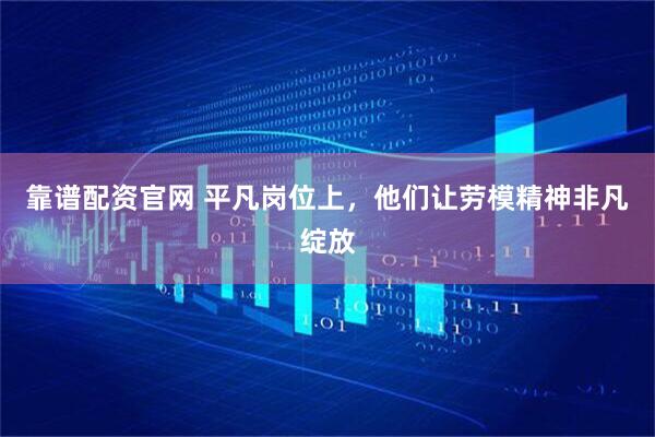 靠谱配资官网 平凡岗位上，他们让劳模精神非凡绽放