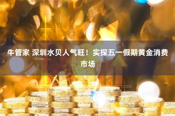 牛管家 深圳水贝人气旺！实探五一假期黄金消费市场