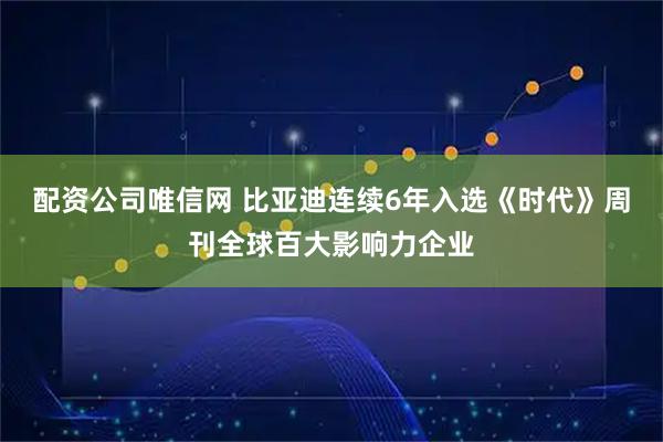 配资公司唯信网 比亚迪连续6年入选《时代》周刊全球百大影响力企业