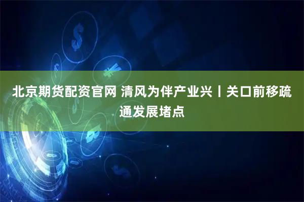 北京期货配资官网 清风为伴产业兴丨关口前移疏通发展堵点
