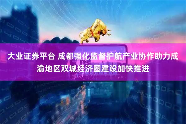 大业证券平台 成都强化监督护航产业协作助力成渝地区双城经济圈建设加快推进