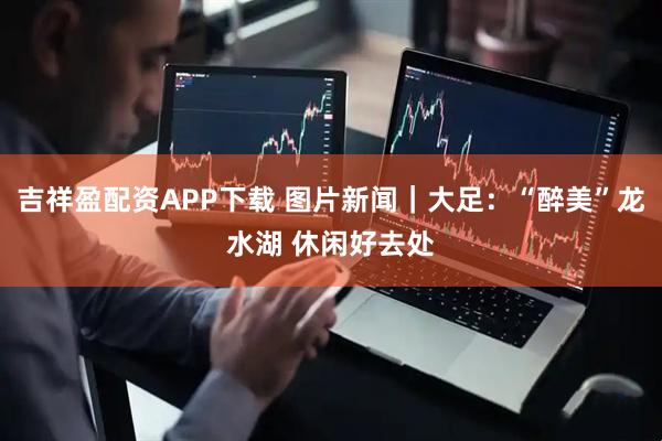 吉祥盈配资APP下载 图片新闻｜大足：“醉美”龙水湖 休闲好去处