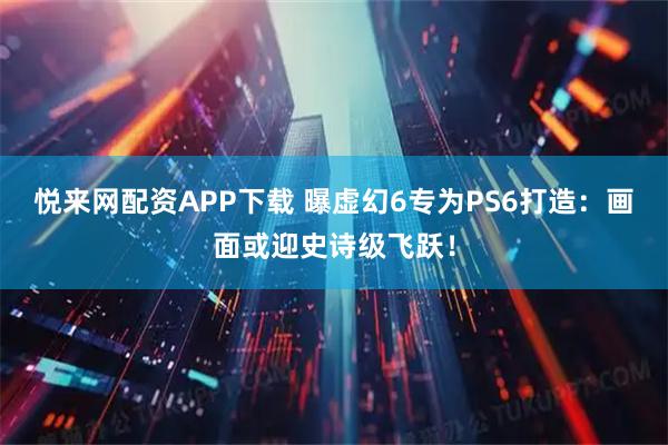 悦来网配资APP下载 曝虚幻6专为PS6打造：画面或迎史诗级飞跃！