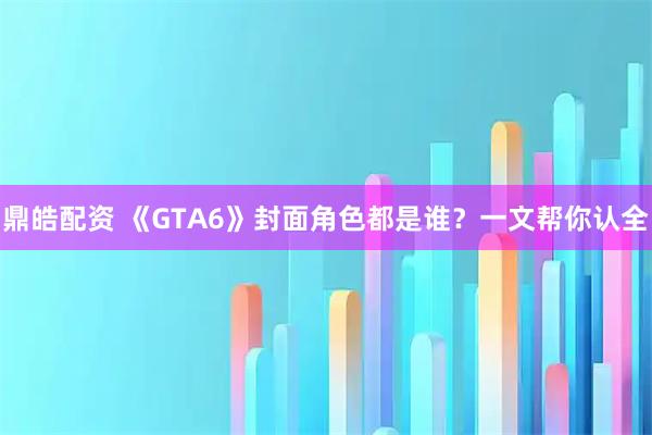 鼎皓配资 《GTA6》封面角色都是谁？一文帮你认全