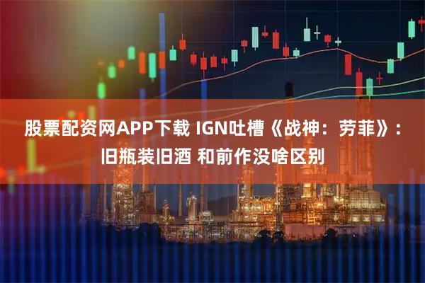 股票配资网APP下载 IGN吐槽《战神：劳菲》：旧瓶装旧酒 和前作没啥区别