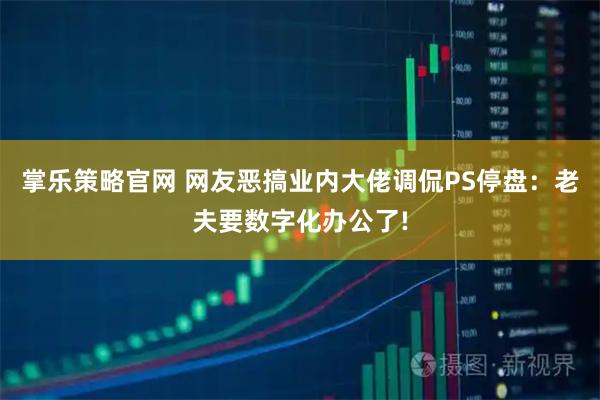 掌乐策略官网 网友恶搞业内大佬调侃PS停盘：老夫要数字化办公了!